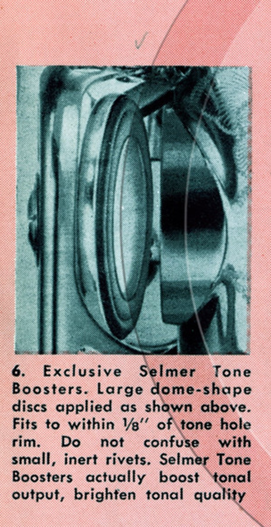 Selmer saxophone ad where they call them Tone Boosters, in the 1954 Mark VI launch catalog: point 6 of nineteen advantages. “Exclusive Selmer Tone Boosters. Large dome-shape discs applied as shown above. Fits to within 1/8 inch of tone hole rim. Do not confuse with small, inert rivets.” Courtesy of the Saxophone.org museum.